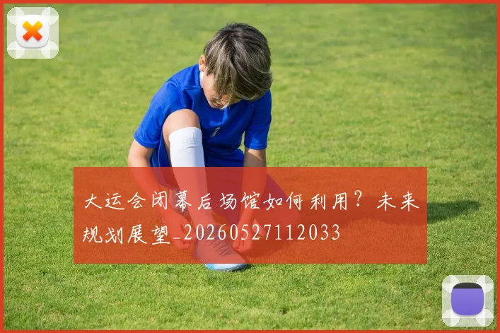 大运会闭幕后场馆如何利用？未来规划展望_20260527112033