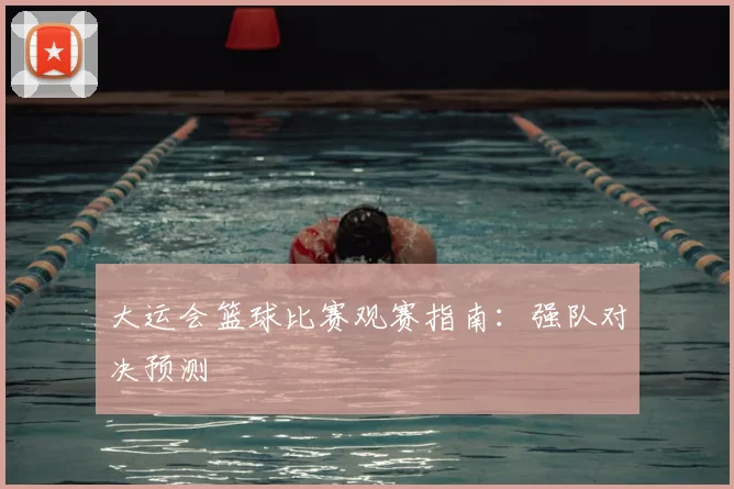 大运会篮球比赛观赛指南:强队对决预测