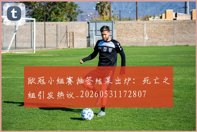 欧冠小组赛抽签结果出炉:死亡之组引发热议_20260531172807